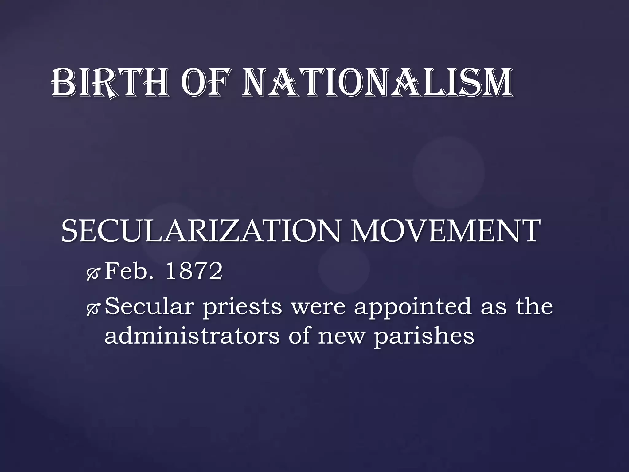 BIRTH OF NATIONALISM


SECULARIZATION MOVEMENT
  Feb. 1872
  Secular priests were appointed as the
   administrators of new parishes
 