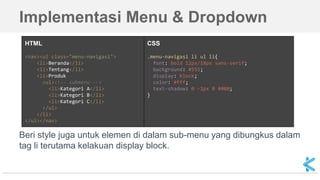 Implementasi Menu & Dropdown
Beri style juga untuk elemen di dalam sub-menu yang dibungkus dalam
tag li terutama kelakuan display block.
HTML
<nav><ul class="menu-navigasi">
<li>Beranda</li>
<li>Tentang</li>
<li>Produk
<ul><!-- submenu -->
<li>Kategori A</li>
<li>Kategori B</li>
<li>Kategori C</li>
</ul>
</li>
</ul></nav>
CSS
.menu-navigasi li ul li{
font: bold 12px/18px sans-serif;
background: #555;
display: block;
color: #fff;
text-shadow: 0 -1px 0 #000;
}
 