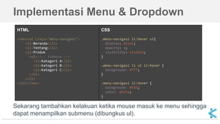HTML
<nav><ul class="menu-navigasi">
<li>Beranda</li>
<li>Tentang</li>
<li>Produk
<ul><!-- submenu -->
<li>Kategori A</li>
<li>Kategori B</li>
<li>Kategori C</li>
</ul>
</li>
</ul></nav>
CSS
.menu-navigasi li:hover ul{
display: block;
opacity: 1;
visibility: visible;
}
.menu-navigasi li ul li:hover {
background: #777;
}
.menu-navigasi li:hover {
background: #555;
color: white;
}
Implementasi Menu & Dropdown
Sekarang tambahkan kelakuan ketika mouse masuk ke menu sehingga
dapat menampilkan submenu (dibungkus ul).
 