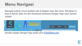 Menu Navigasi
Navigasi paling umum adalah ada di bagian atas dari situs. Navigasi ini
bisa di kanan atau kiri dan biasanya bersama dengan logo situs secara
sejajar.
Gambar di atas adalah contoh navigasi yang ada di sebelah kanan dan
berada sejajar dengan logo pada situs Kuliahkita.com
 