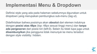 Implementasi Menu & Dropdown
Definisi style yang ada pada halaman sebelumnya digunakan untuk
dropdown yang merupakan pembungkus sub-menu (tag ul).
Didefinisikan bahwa posisinya akan absolut dari elemen induknya
dengan posisi atas 48px (top: 48px sesuai tinggi menu) dan tanpa
ada pergeseran dari posisi kiri (left:0). Selain itu tidak lupa juga untuk
disembunyikan jika pengguna tidak menunjuk ke menu tersebut
dengan style visibility: hidden.
 