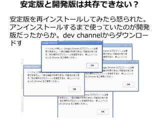 安定版と開発版は共存できない？ 
安定版を再インストールしてみたら怒られた。 
アンインストールするまで使っていたのが開発 
版だったからか。dev channelからダウンロー 
ドするか。 
 