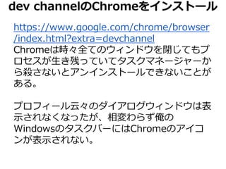 dev channelのChromeをインストール 
https://www.google.com/chrome/browser 
/index.html?extra=devchannel 
Chromeは時々全てのウィンドウを閉じてもプ 
ロセスが生き残っていてタスクマネージャーか 
ら殺さないとアンインストールできないことが 
ある。 
プロフィール云々のダイアログウィンドウは表 
示されなくなったが、相変わらず俺の 
WindowsのタスクバーにはChromeのアイコ 
ンが表示されない。 
 
