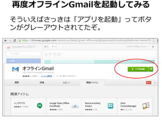 再度オフラインGmailを起動してみる 
そういえばさっきは「アプリを起動」ってボタ 
ンがグレーアウトされてたぞ。 
 