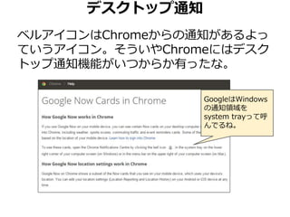 デスクトップ通知 
ベルアイコンはChromeからの通知があるよっ 
ていうアイコン。そういやChromeにはデスク 
トップ通知機能がいつからか有ったな。 
GoogleはWindows 
の通知領域を 
system trayって呼 
んでるね。 
 