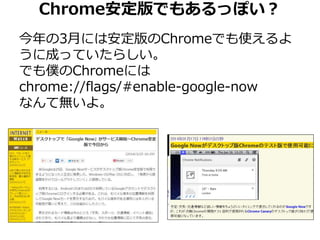 Chrome安定版でもあるっぽい？ 
今年の3月には安定版のChromeでも使えるよ 
うに成っていたらしい。 
でも僕のChromeには 
chrome://flags/#enable-google-now 
なんて無いよ。 
 