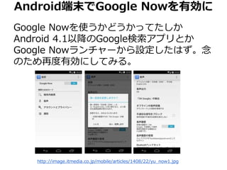 Android端末でGoogle Nowを有効に 
Google Nowを使うかどうかってたしか 
Android 4.1以降のGoogle検索アプリとか 
Google Nowランチャーから設定したはず。念 
のため再度有効にしてみる。 
http://image.itmedia.co.jp/mobile/articles/1408/22/yu_now1.jpg 
 