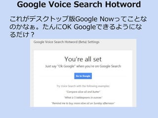 Google Voice Search Hotword 
これがデスクトップ版Google Nowってことな 
のかなぁ。たんにOK Googleできるようにな 
るだけ？ 
 
