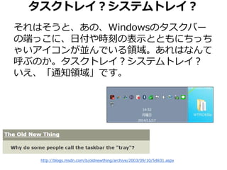 タスクトレイ？システムトレイ？ 
それはそうと、あの、Windowsのタスクバー 
の端っこに、日付や時刻の表示とともにちっち 
ゃいアイコンが並んでいる領域。あれはなんて 
呼ぶのか。タスクトレイ？システムトレイ？ 
いえ、「通知領域」です。 
http://blogs.msdn.com/b/oldnewthing/archive/2003/09/10/54831.aspx 
 