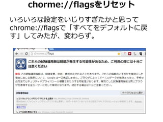 chorme://flagsをリセット 
いろいろな設定をいじりすぎたかと思って 
chrome://flagsで「すべてをデフォルトに戻 
す」してみたが、変わらず。 
 