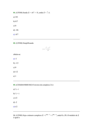 01. (UFSM) Sendo Z = -4/7 + 5i, então Z +    é:

a) 101

b) 8/7

c) 0

d) -10i

e) -8/7



02. (UFSM) Simplificando




obtém-se:

a) -1

b) -1/2

c) 0

d) 1/2

e) 1



03. (CESGRANRIO-RJ) O inverso do complexo 2i é:

a) ½ - i

b) ½ + i

c) i/2

d) -2

e)-i/2



04. (UFMS) Seja o número complexo Z = i18K + 3 + i18K + 4, onde K ε IN. O módulo de Z
é igual a
 