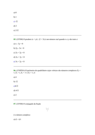 a) 0

b) 1

c) √2

d) 2

e) 2√2



05. (UFSM) O produto (x + yi) . (2 + 3i) é um número real quando x e y são reais e:

a) x - 3y = 0

b) 2y - 3x = 0

c) 2x + 2y = 0

d) 2x + 3y = 0

e) 3x + 2y = 0



06. (UNIFRA) O perímetro do quadrilátero cujos vértices são números complexos Z0 =
1, Z1 = i, Z2 = -1 e Z3 = -i, é:

a) 4

b) √2

c)4√2

d) 4√3

e) 2



07. (UFSM) O conjugado da fração




é o número complexo

a) (1 - i)/i
 