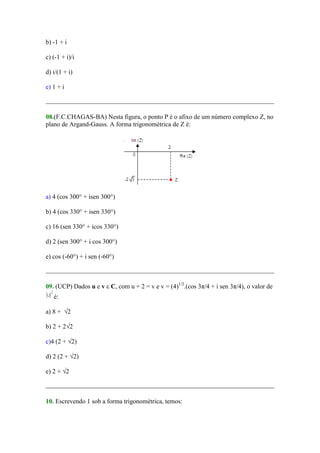 b) -1 + i

c) (-1 + i)/i

d) i/(1 + i)

e) 1 + i



08.(F.C.CHAGAS-BA) Nesta figura, o ponto P é o afixo de um número complexo Z, no
plano de Argand-Gauss. A forma trigonométrica de Z é:




a) 4 (cos 300° + isen 300°)

b) 4 (cos 330° + isen 330°)

c) 16 (sen 330° + icos 330°)

d) 2 (sen 300° + i cos 300°)

e) cos (-60°) + i sen (-60°)



09. (UCP) Dados u e v ε C, com u + 2 = v e v = (4)1/2.(cos 3π/4 + i sen 3π/4), o valor de
   é:

a) 8 + √2

b) 2 + 2√2

c)4 (2 + √2)

d) 2 (2 + √2)

e) 2 + √2



10. Escrevendo 1 sob a forma trigonométrica, temos:
 