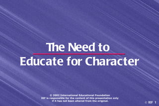 The Need to
Educate for Character

          © 2002 International Educational Foundation
   IEF is responsible for the content of this presentation only
            if it has not been altered from the original.
                                                                  © IEF 1
 