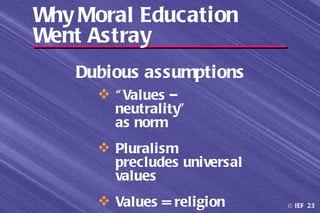 Why Moral Education
Went Astray
   Dubious assumptions
      “ Values –
       neutrality”
       as norm
      Pluralism
       precludes universal
       values
      Values = religion     © IEF 23
 