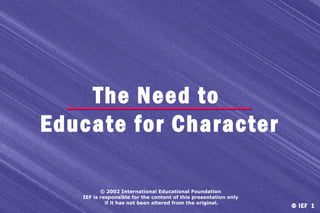The Need to
Educate for Character
© 2002 International Educational Foundation
IEF is responsible for the content of this presentation only
if it has not been altered from the original.

© IEF 1

 