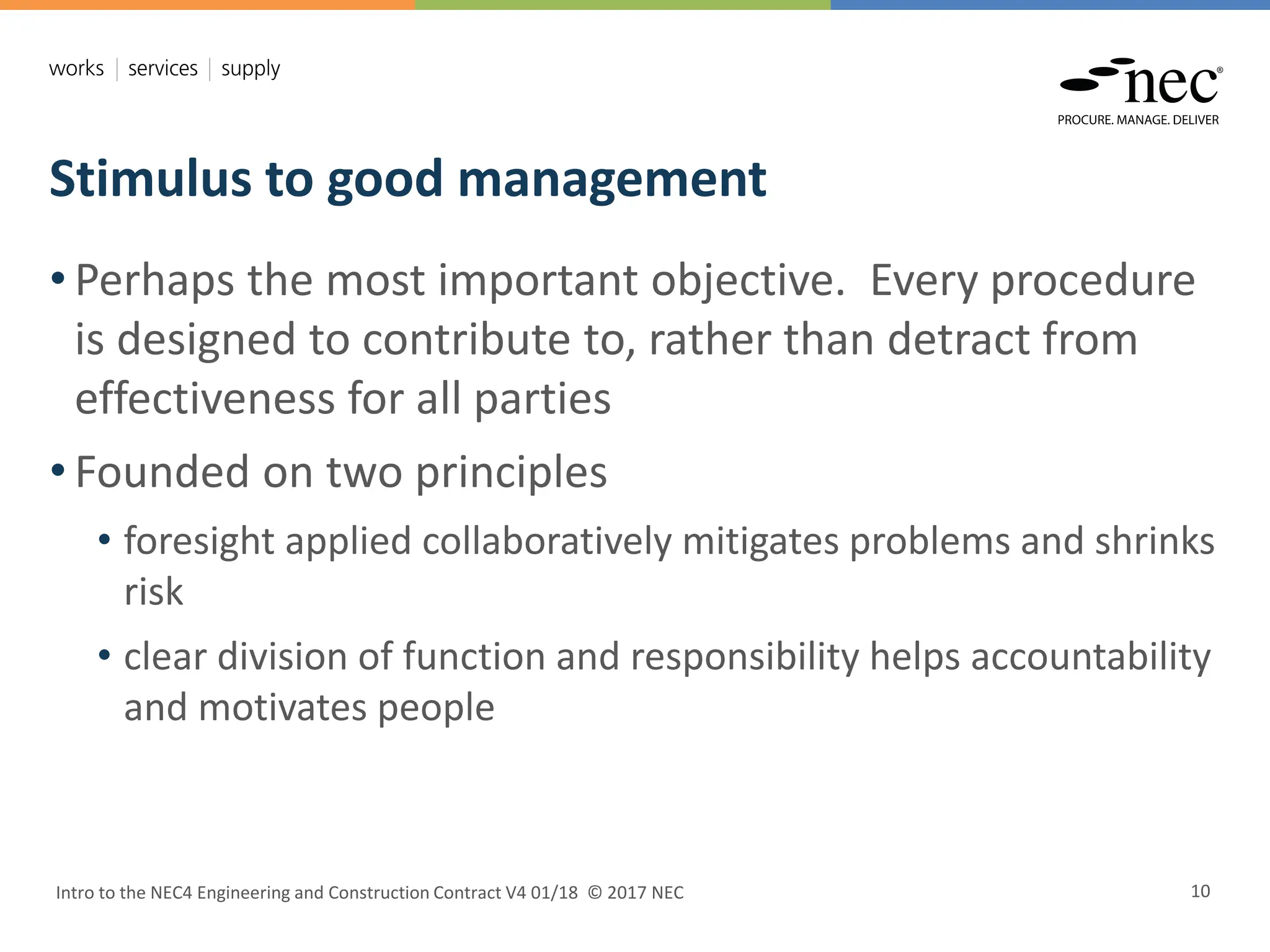 Stimulus to good management
Intro to the NEC4 Engineering and Construction Contract V4 01/18 © 2017 NEC 10
• Perhaps the most important objective. Every procedure
is designed to contribute to, rather than detract from
effectiveness for all parties
• Founded on two principles
• foresight applied collaboratively mitigates problems and shrinks
risk
• clear division of function and responsibility helps accountability
and motivates people
 