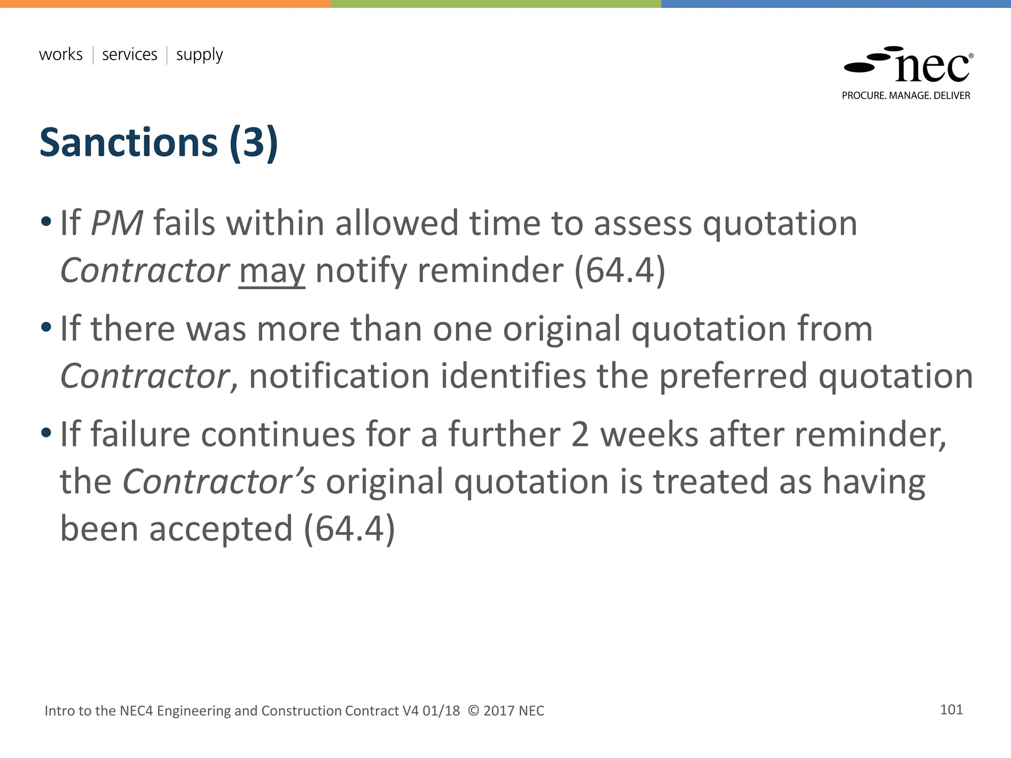 Sanctions (3)
Intro to the NEC4 Engineering and Construction Contract V4 01/18 © 2017 NEC 101
• If PM fails within allowed time to assess quotation
Contractor may notify reminder (64.4)
• If there was more than one original quotation from
Contractor, notification identifies the preferred quotation
• If failure continues for a further 2 weeks after reminder,
the Contractor’s original quotation is treated as having
been accepted (64.4)
 