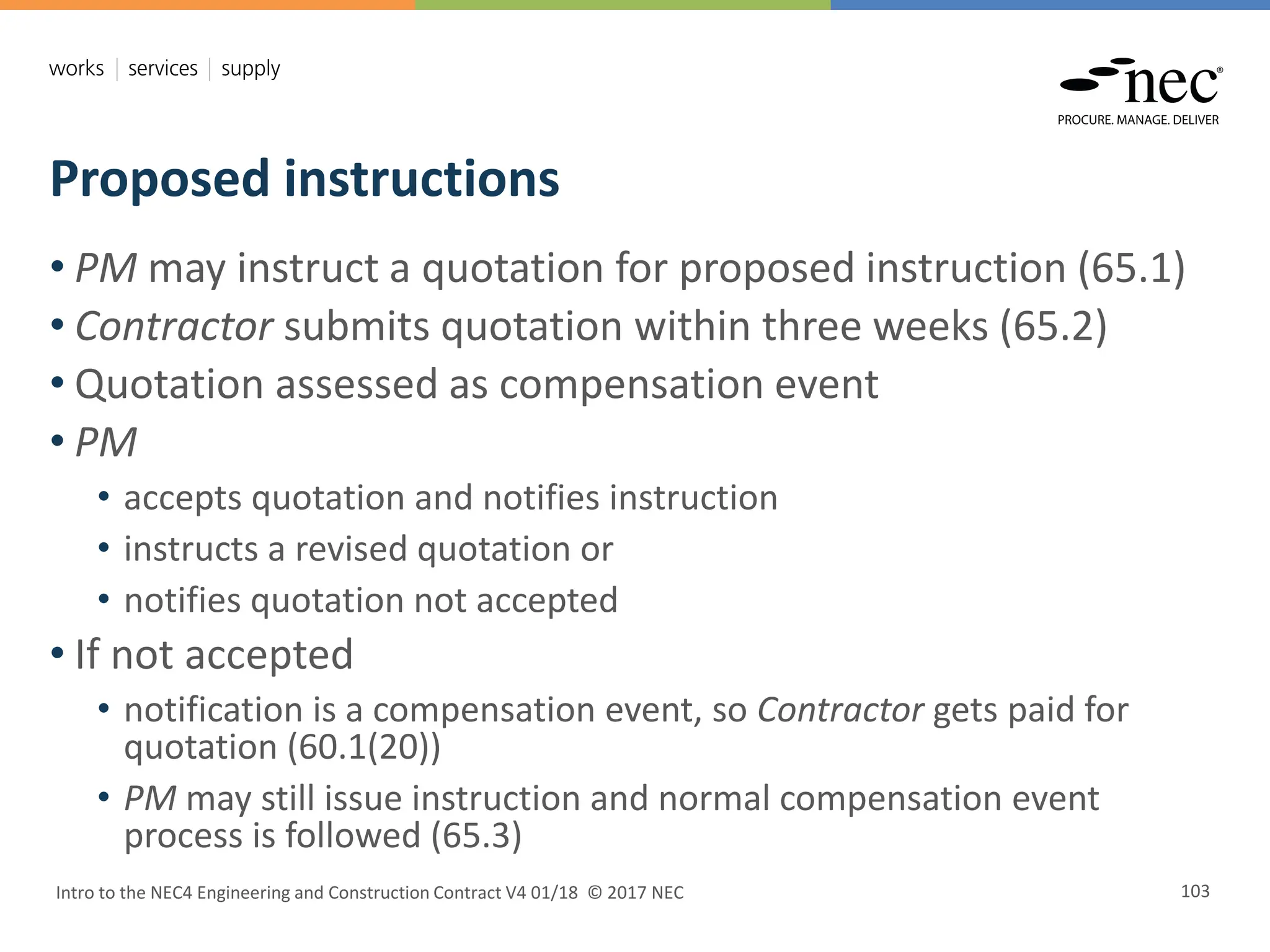 Proposed instructions
Intro to the NEC4 Engineering and Construction Contract V4 01/18 © 2017 NEC 103
• PM may instruct a quotation for proposed instruction (65.1)
• Contractor submits quotation within three weeks (65.2)
• Quotation assessed as compensation event
• PM
• accepts quotation and notifies instruction
• instructs a revised quotation or
• notifies quotation not accepted
• If not accepted
• notification is a compensation event, so Contractor gets paid for
quotation (60.1(20))
• PM may still issue instruction and normal compensation event
process is followed (65.3)
 