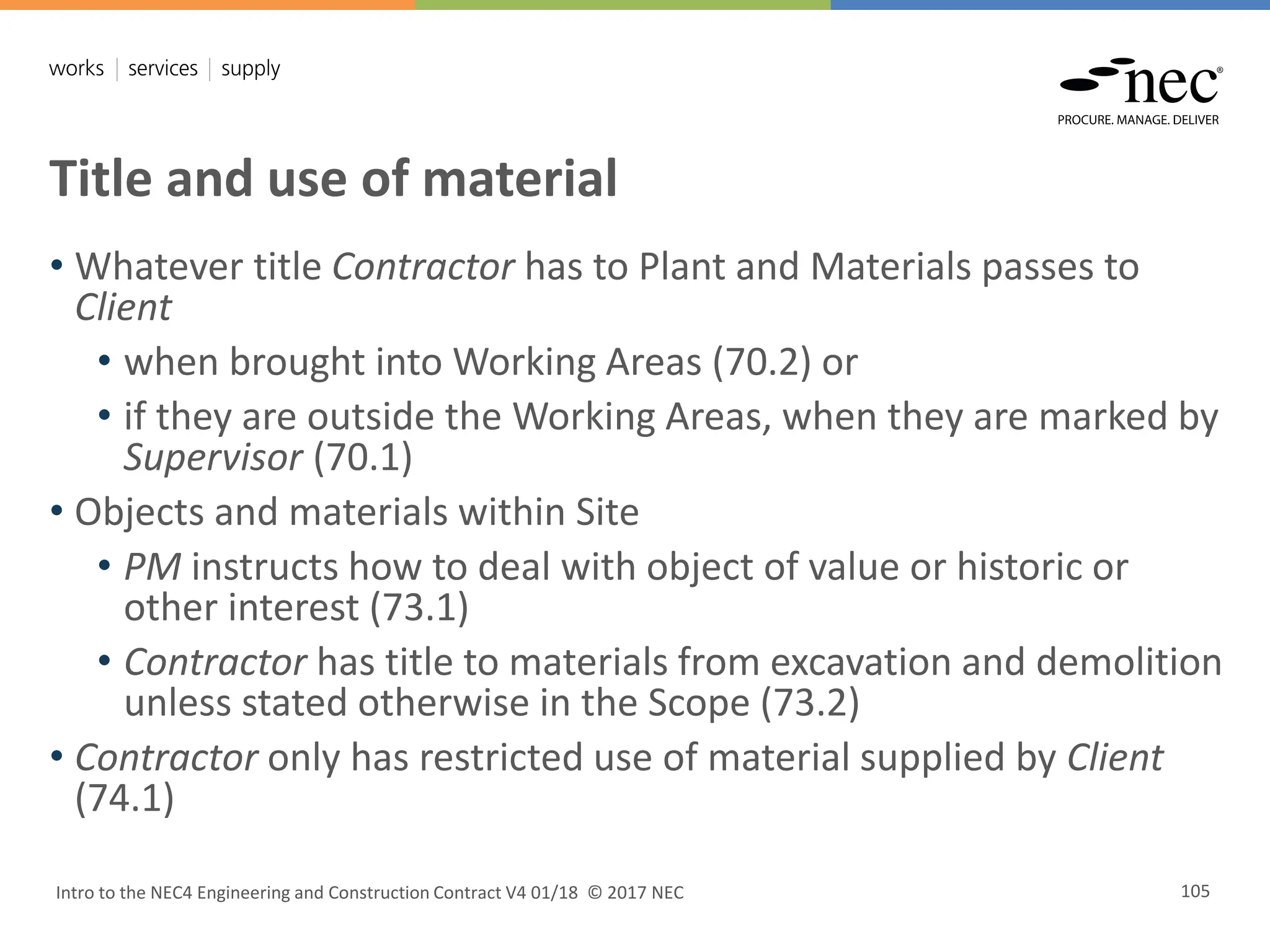 Title and use of material
Intro to the NEC4 Engineering and Construction Contract V4 01/18 © 2017 NEC 105
• Whatever title Contractor has to Plant and Materials passes to
Client
• when brought into Working Areas (70.2) or
• if they are outside the Working Areas, when they are marked by
Supervisor (70.1)
• Objects and materials within Site
• PM instructs how to deal with object of value or historic or
other interest (73.1)
• Contractor has title to materials from excavation and demolition
unless stated otherwise in the Scope (73.2)
• Contractor only has restricted use of material supplied by Client
(74.1)
 