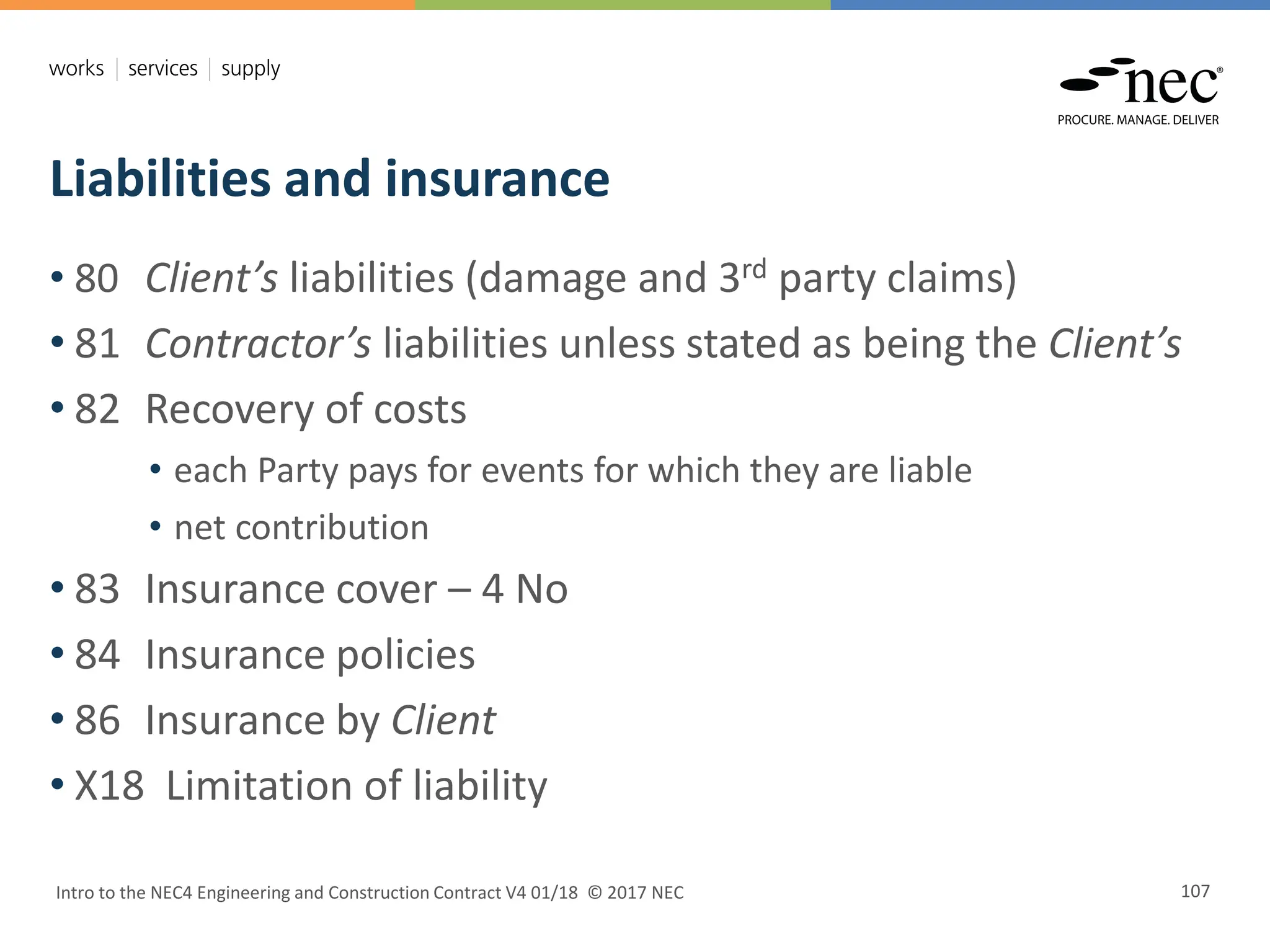Liabilities and insurance
Intro to the NEC4 Engineering and Construction Contract V4 01/18 © 2017 NEC 107
• 80 Client’s liabilities (damage and 3rd party claims)
• 81 Contractor’s liabilities unless stated as being the Client’s
• 82 Recovery of costs
• each Party pays for events for which they are liable
• net contribution
• 83 Insurance cover – 4 No
• 84 Insurance policies
• 86 Insurance by Client
• X18 Limitation of liability
 