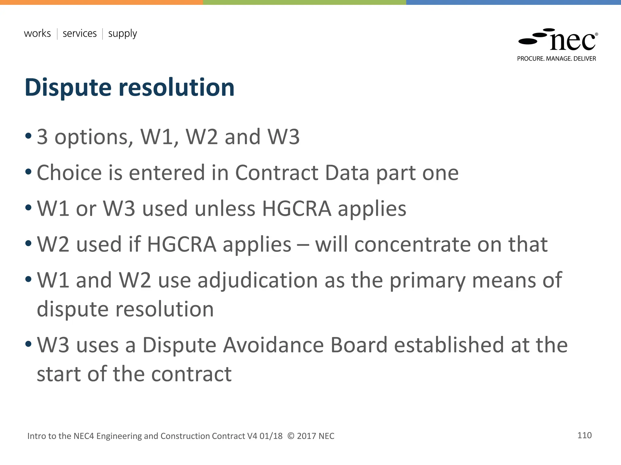 Dispute resolution
Intro to the NEC4 Engineering and Construction Contract V4 01/18 © 2017 NEC 110
• 3 options, W1, W2 and W3
• Choice is entered in Contract Data part one
• W1 or W3 used unless HGCRA applies
• W2 used if HGCRA applies – will concentrate on that
• W1 and W2 use adjudication as the primary means of
dispute resolution
• W3 uses a Dispute Avoidance Board established at the
start of the contract
 