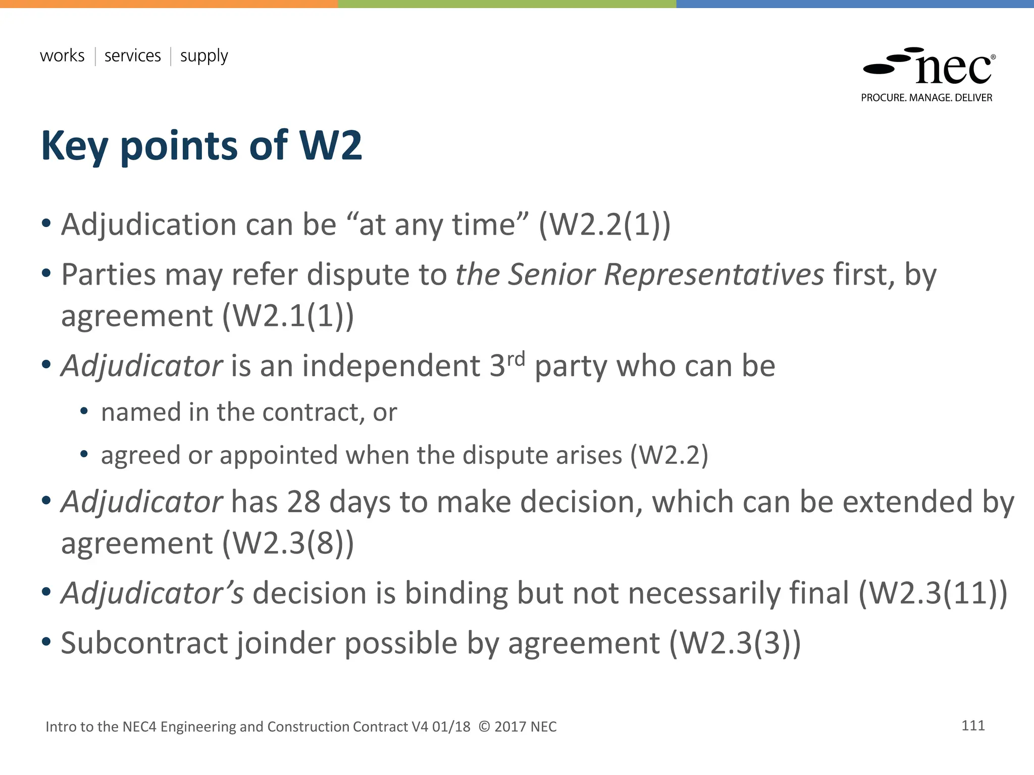 Key points of W2
Intro to the NEC4 Engineering and Construction Contract V4 01/18 © 2017 NEC 111
• Adjudication can be “at any time” (W2.2(1))
• Parties may refer dispute to the Senior Representatives first, by
agreement (W2.1(1))
• Adjudicator is an independent 3rd party who can be
• named in the contract, or
• agreed or appointed when the dispute arises (W2.2)
• Adjudicator has 28 days to make decision, which can be extended by
agreement (W2.3(8))
• Adjudicator’s decision is binding but not necessarily final (W2.3(11))
• Subcontract joinder possible by agreement (W2.3(3))
 