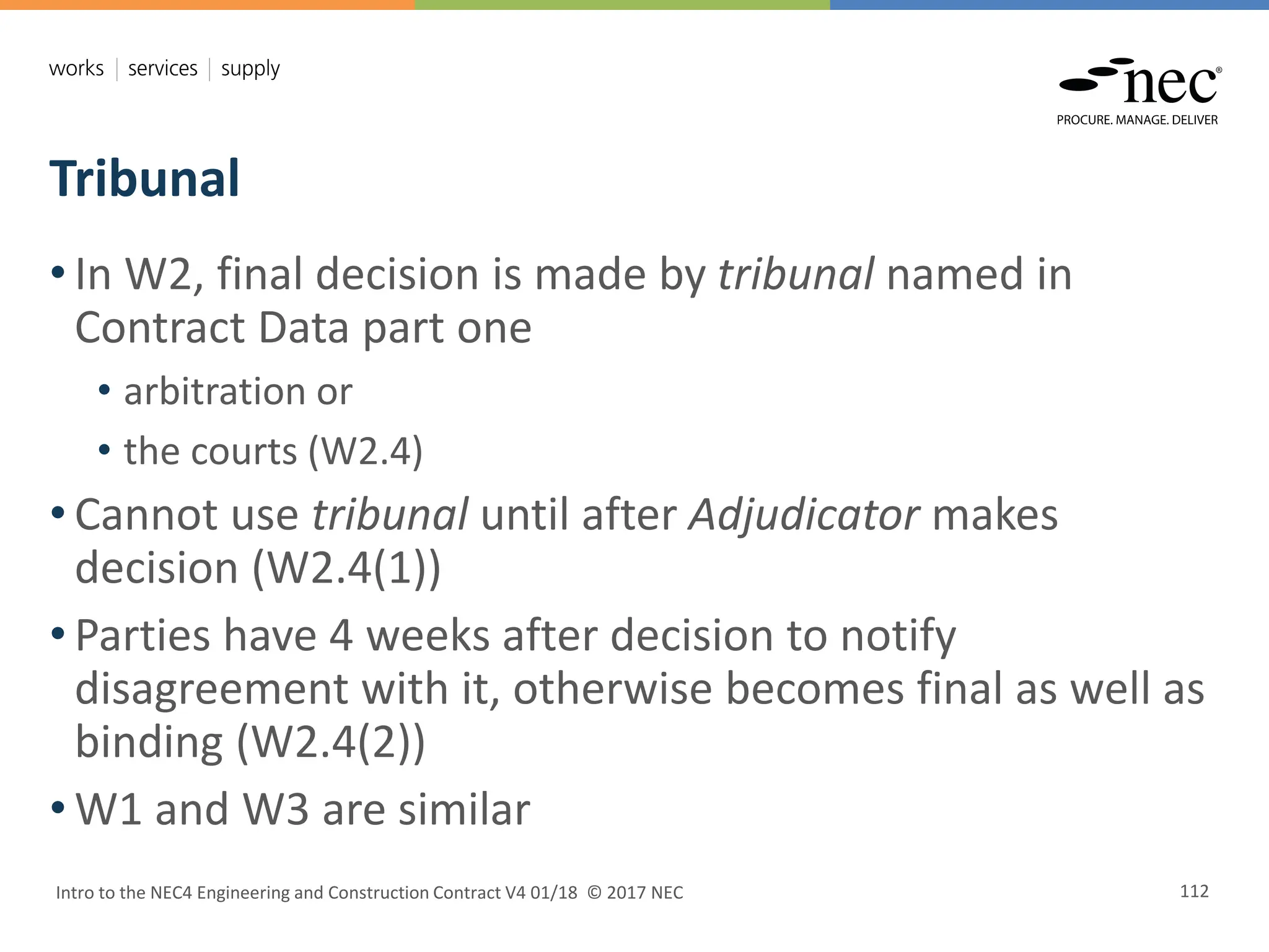 Tribunal
Intro to the NEC4 Engineering and Construction Contract V4 01/18 © 2017 NEC 112
• In W2, final decision is made by tribunal named in
Contract Data part one
• arbitration or
• the courts (W2.4)
• Cannot use tribunal until after Adjudicator makes
decision (W2.4(1))
• Parties have 4 weeks after decision to notify
disagreement with it, otherwise becomes final as well as
binding (W2.4(2))
• W1 and W3 are similar
 