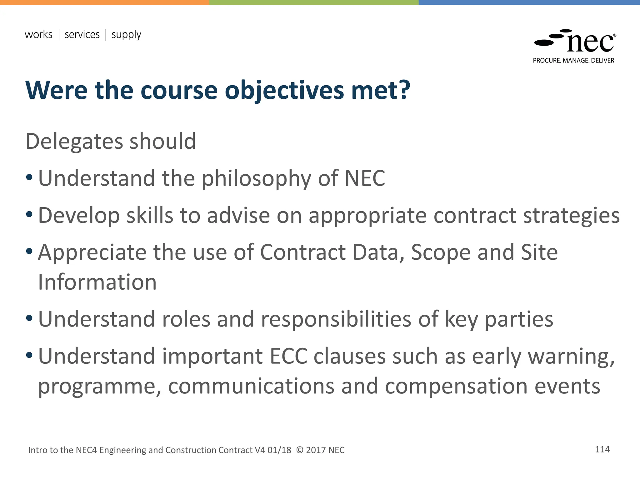 Were the course objectives met?
Intro to the NEC4 Engineering and Construction Contract V4 01/18 © 2017 NEC 114
Delegates should
• Understand the philosophy of NEC
• Develop skills to advise on appropriate contract strategies
• Appreciate the use of Contract Data, Scope and Site
Information
• Understand roles and responsibilities of key parties
• Understand important ECC clauses such as early warning,
programme, communications and compensation events
 