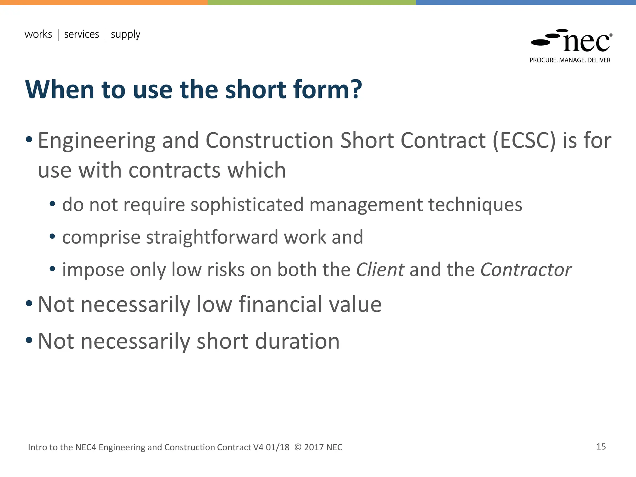 When to use the short form?
Intro to the NEC4 Engineering and Construction Contract V4 01/18 © 2017 NEC 15
• Engineering and Construction Short Contract (ECSC) is for
use with contracts which
• do not require sophisticated management techniques
• comprise straightforward work and
• impose only low risks on both the Client and the Contractor
• Not necessarily low financial value
• Not necessarily short duration
 