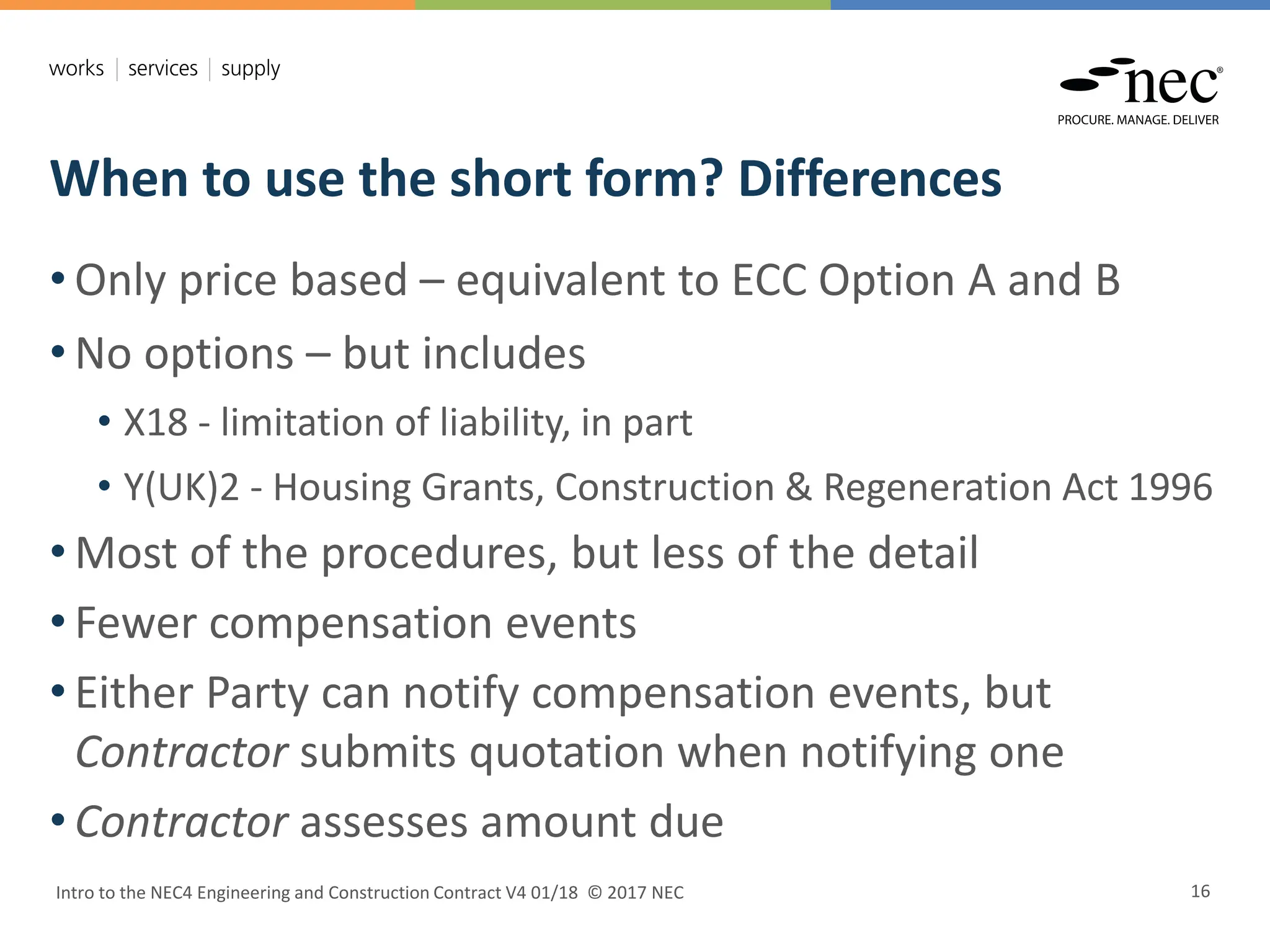 When to use the short form? Differences
Intro to the NEC4 Engineering and Construction Contract V4 01/18 © 2017 NEC 16
• Only price based – equivalent to ECC Option A and B
• No options – but includes
• X18 - limitation of liability, in part
• Y(UK)2 - Housing Grants, Construction & Regeneration Act 1996
• Most of the procedures, but less of the detail
• Fewer compensation events
• Either Party can notify compensation events, but
Contractor submits quotation when notifying one
• Contractor assesses amount due
 