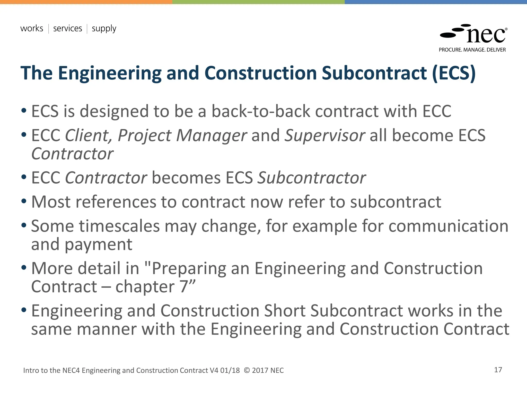 The Engineering and Construction Subcontract (ECS)
Intro to the NEC4 Engineering and Construction Contract V4 01/18 © 2017 NEC 17
• ECS is designed to be a back-to-back contract with ECC
• ECC Client, Project Manager and Supervisor all become ECS
Contractor
• ECC Contractor becomes ECS Subcontractor
• Most references to contract now refer to subcontract
• Some timescales may change, for example for communication
and payment
• More detail in "Preparing an Engineering and Construction
Contract – chapter 7”
• Engineering and Construction Short Subcontract works in the
same manner with the Engineering and Construction Contract
 