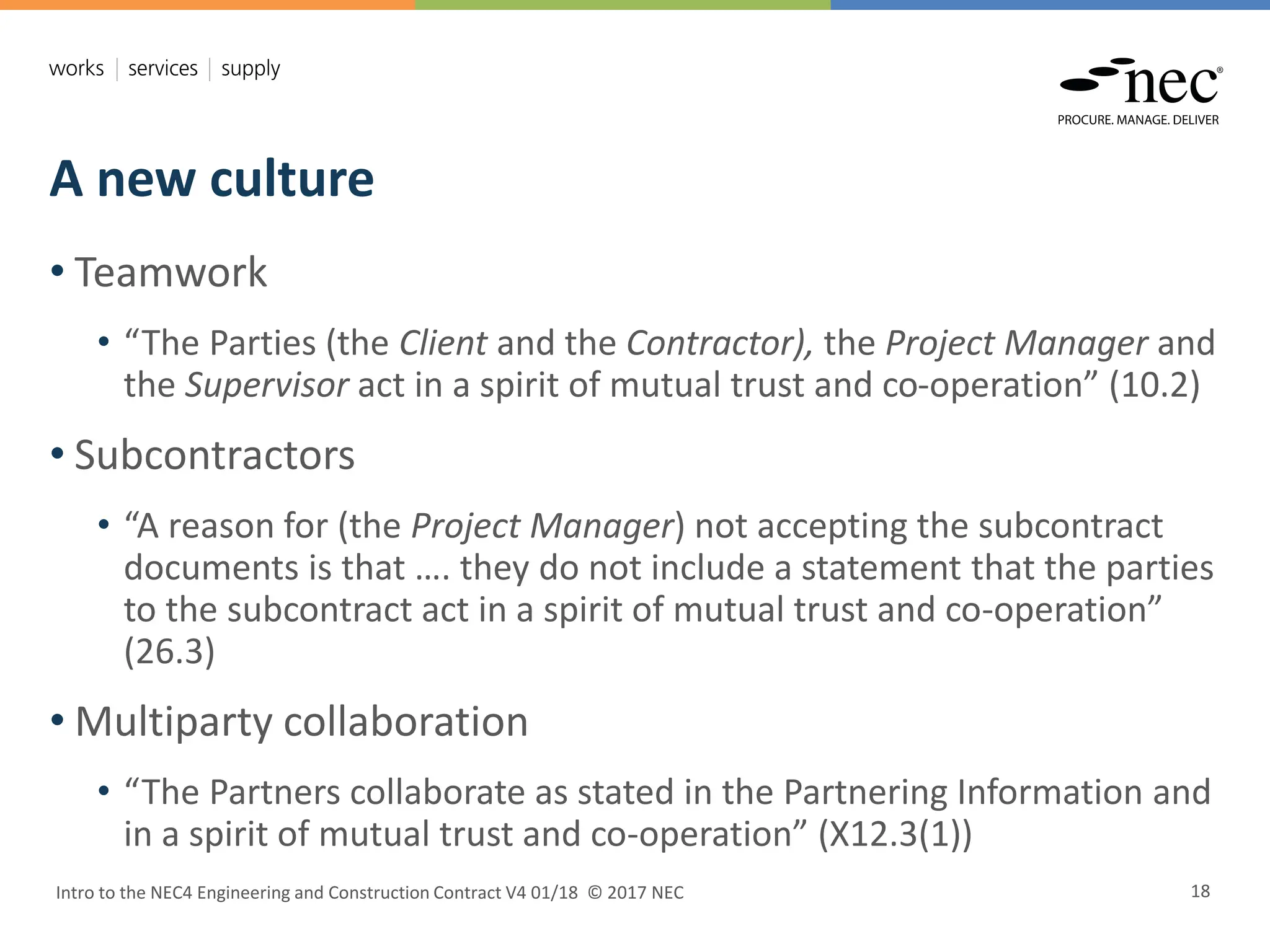 A new culture
Intro to the NEC4 Engineering and Construction Contract V4 01/18 © 2017 NEC 18
• Teamwork
• “The Parties (the Client and the Contractor), the Project Manager and
the Supervisor act in a spirit of mutual trust and co-operation” (10.2)
• Subcontractors
• “A reason for (the Project Manager) not accepting the subcontract
documents is that …. they do not include a statement that the parties
to the subcontract act in a spirit of mutual trust and co-operation”
(26.3)
• Multiparty collaboration
• “The Partners collaborate as stated in the Partnering Information and
in a spirit of mutual trust and co-operation” (X12.3(1))
 