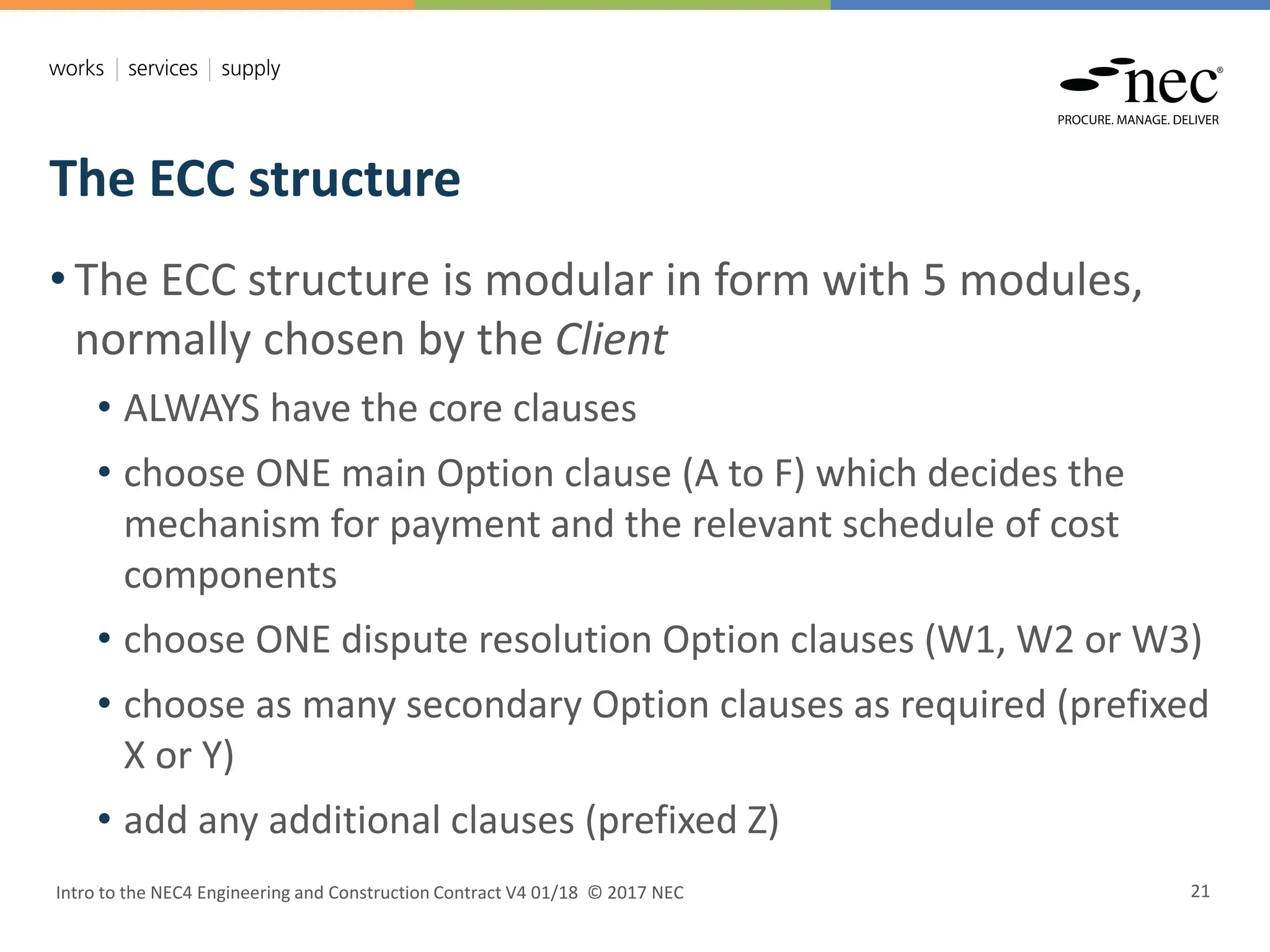 The ECC structure
Intro to the NEC4 Engineering and Construction Contract V4 01/18 © 2017 NEC 21
• The ECC structure is modular in form with 5 modules,
normally chosen by the Client
• ALWAYS have the core clauses
• choose ONE main Option clause (A to F) which decides the
mechanism for payment and the relevant schedule of cost
components
• choose ONE dispute resolution Option clauses (W1, W2 or W3)
• choose as many secondary Option clauses as required (prefixed
X or Y)
• add any additional clauses (prefixed Z)
 