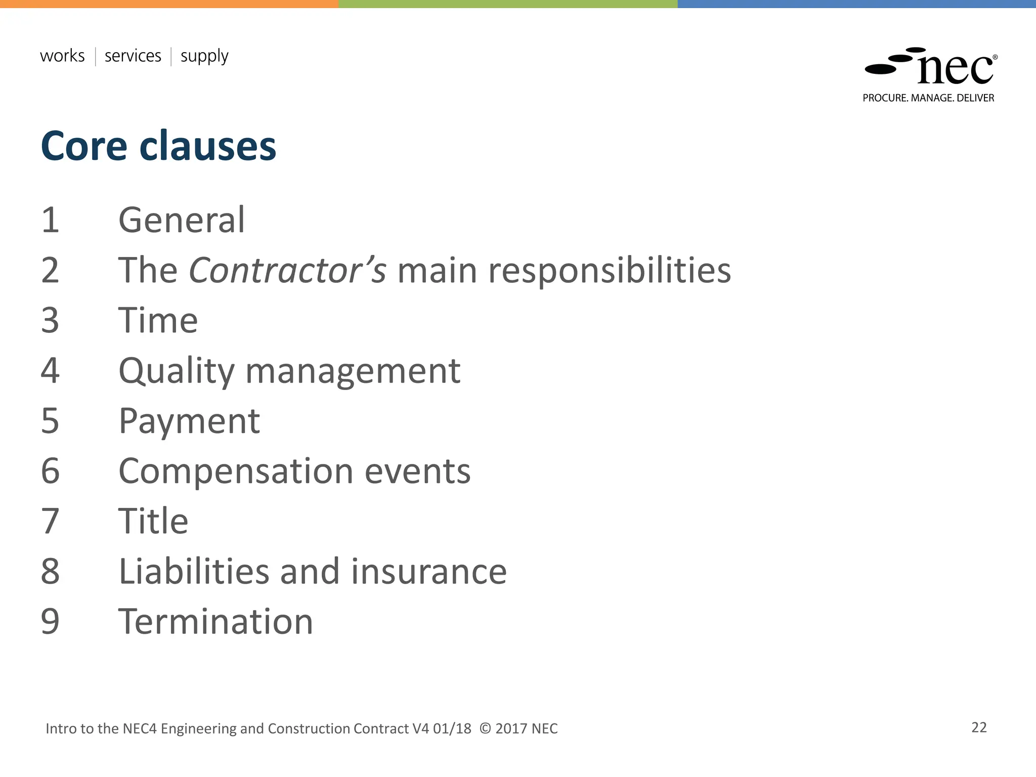 Core clauses
Intro to the NEC4 Engineering and Construction Contract V4 01/18 © 2017 NEC 22
1 General
2 The Contractor’s main responsibilities
3 Time
4 Quality management
5 Payment
6 Compensation events
7 Title
8 Liabilities and insurance
9 Termination
 