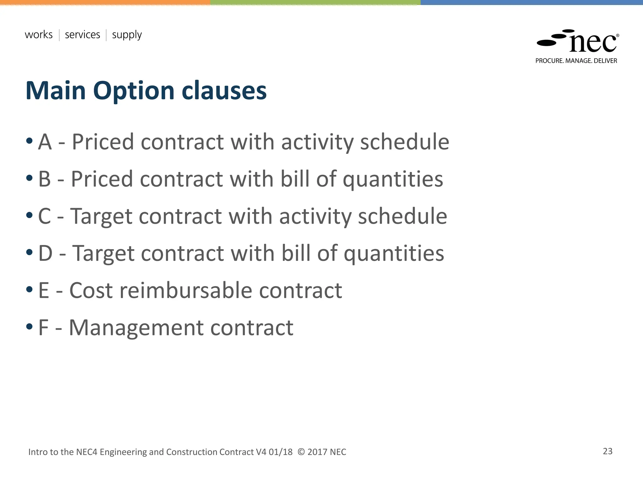 Main Option clauses
Intro to the NEC4 Engineering and Construction Contract V4 01/18 © 2017 NEC 23
• A - Priced contract with activity schedule
• B - Priced contract with bill of quantities
• C - Target contract with activity schedule
• D - Target contract with bill of quantities
• E - Cost reimbursable contract
• F - Management contract
 