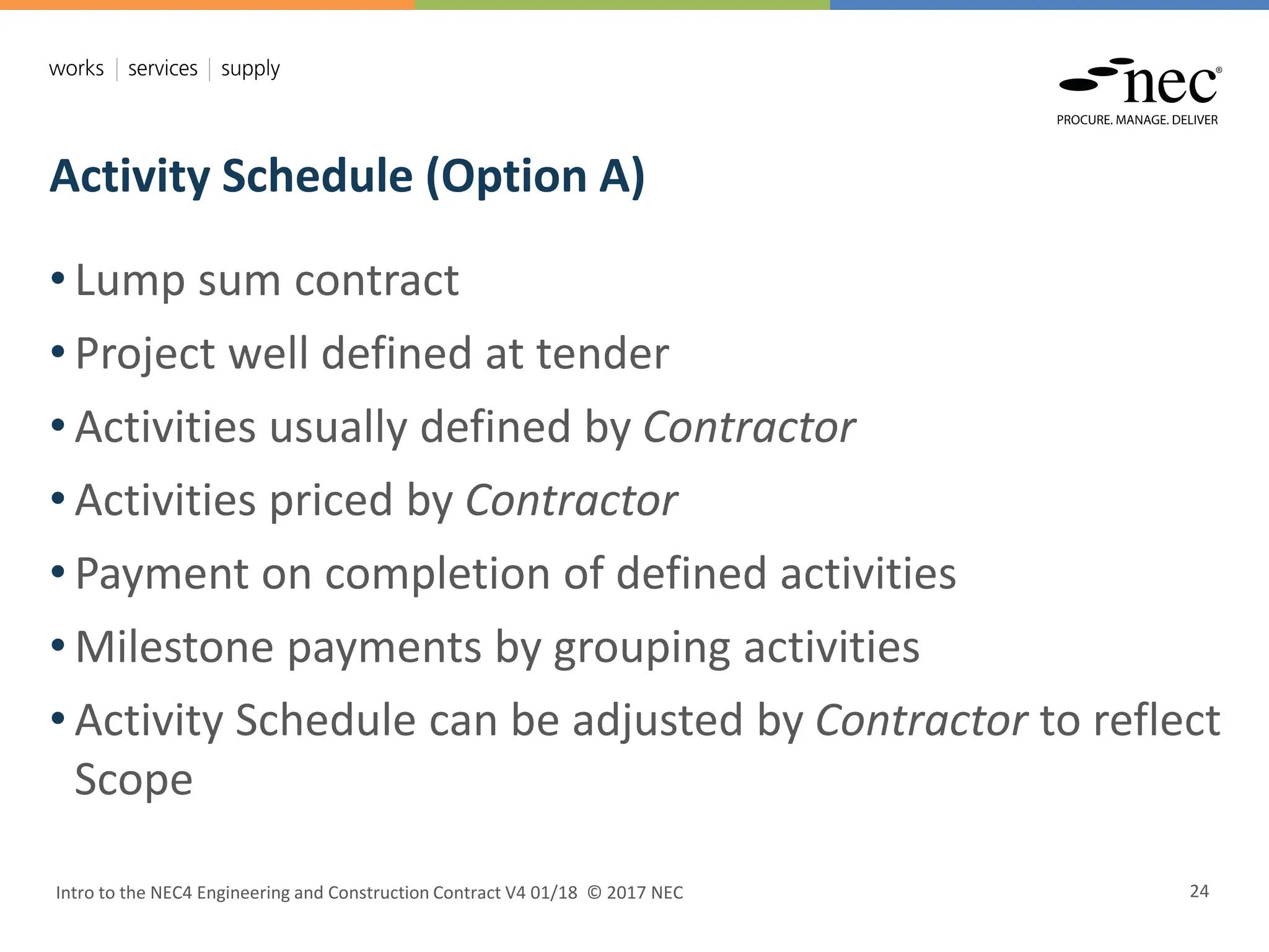 Activity Schedule (Option A)
Intro to the NEC4 Engineering and Construction Contract V4 01/18 © 2017 NEC 24
• Lump sum contract
• Project well defined at tender
• Activities usually defined by Contractor
• Activities priced by Contractor
• Payment on completion of defined activities
• Milestone payments by grouping activities
• Activity Schedule can be adjusted by Contractor to reflect
Scope
 
