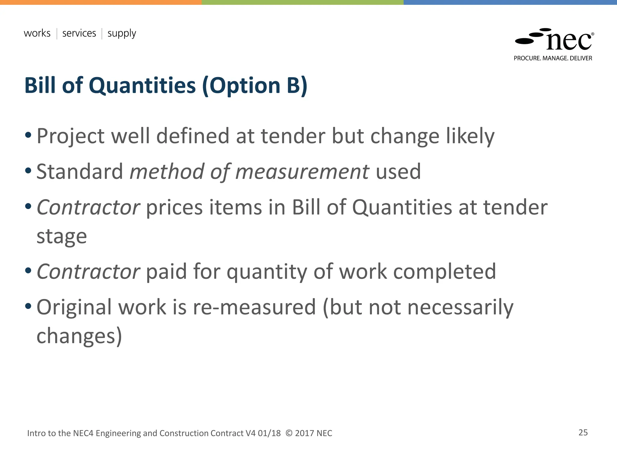 Bill of Quantities (Option B)
Intro to the NEC4 Engineering and Construction Contract V4 01/18 © 2017 NEC 25
• Project well defined at tender but change likely
• Standard method of measurement used
• Contractor prices items in Bill of Quantities at tender
stage
• Contractor paid for quantity of work completed
• Original work is re-measured (but not necessarily
changes)
 