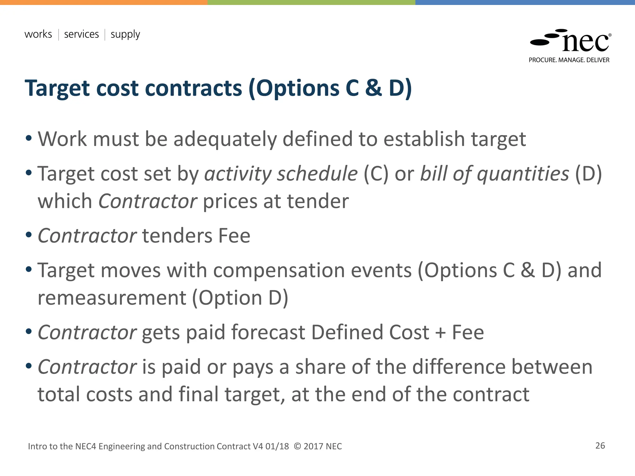 Target cost contracts (Options C & D)
Intro to the NEC4 Engineering and Construction Contract V4 01/18 © 2017 NEC 26
• Work must be adequately defined to establish target
• Target cost set by activity schedule (C) or bill of quantities (D)
which Contractor prices at tender
• Contractor tenders Fee
• Target moves with compensation events (Options C & D) and
remeasurement (Option D)
• Contractor gets paid forecast Defined Cost + Fee
• Contractor is paid or pays a share of the difference between
total costs and final target, at the end of the contract
 