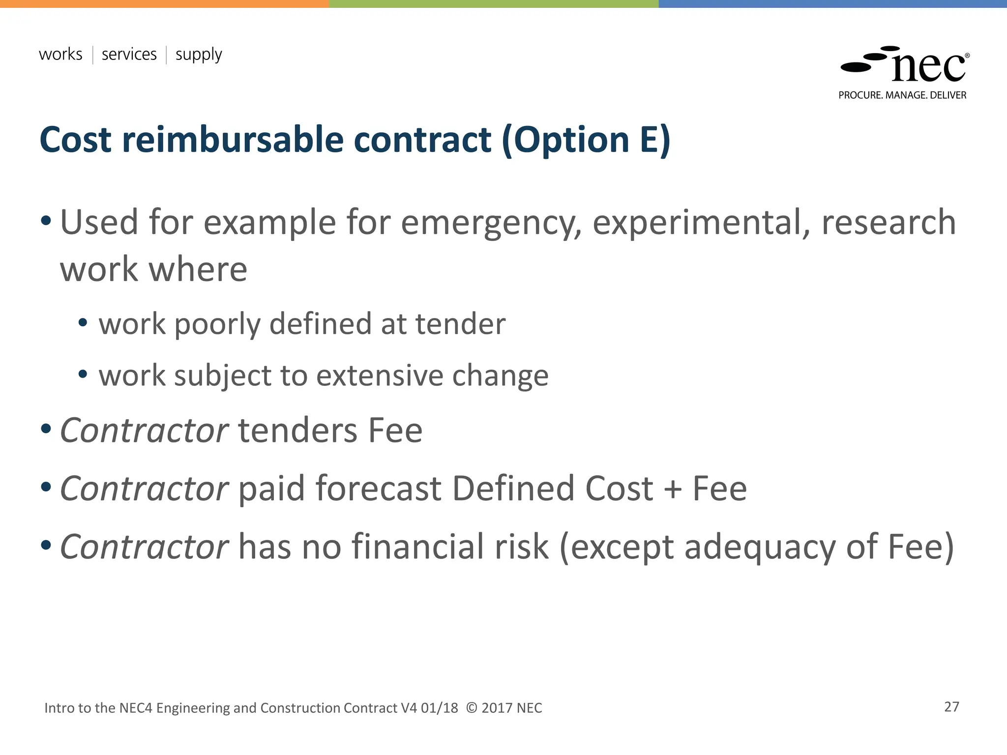 Cost reimbursable contract (Option E)
Intro to the NEC4 Engineering and Construction Contract V4 01/18 © 2017 NEC 27
• Used for example for emergency, experimental, research
work where
• work poorly defined at tender
• work subject to extensive change
• Contractor tenders Fee
• Contractor paid forecast Defined Cost + Fee
• Contractor has no financial risk (except adequacy of Fee)
 