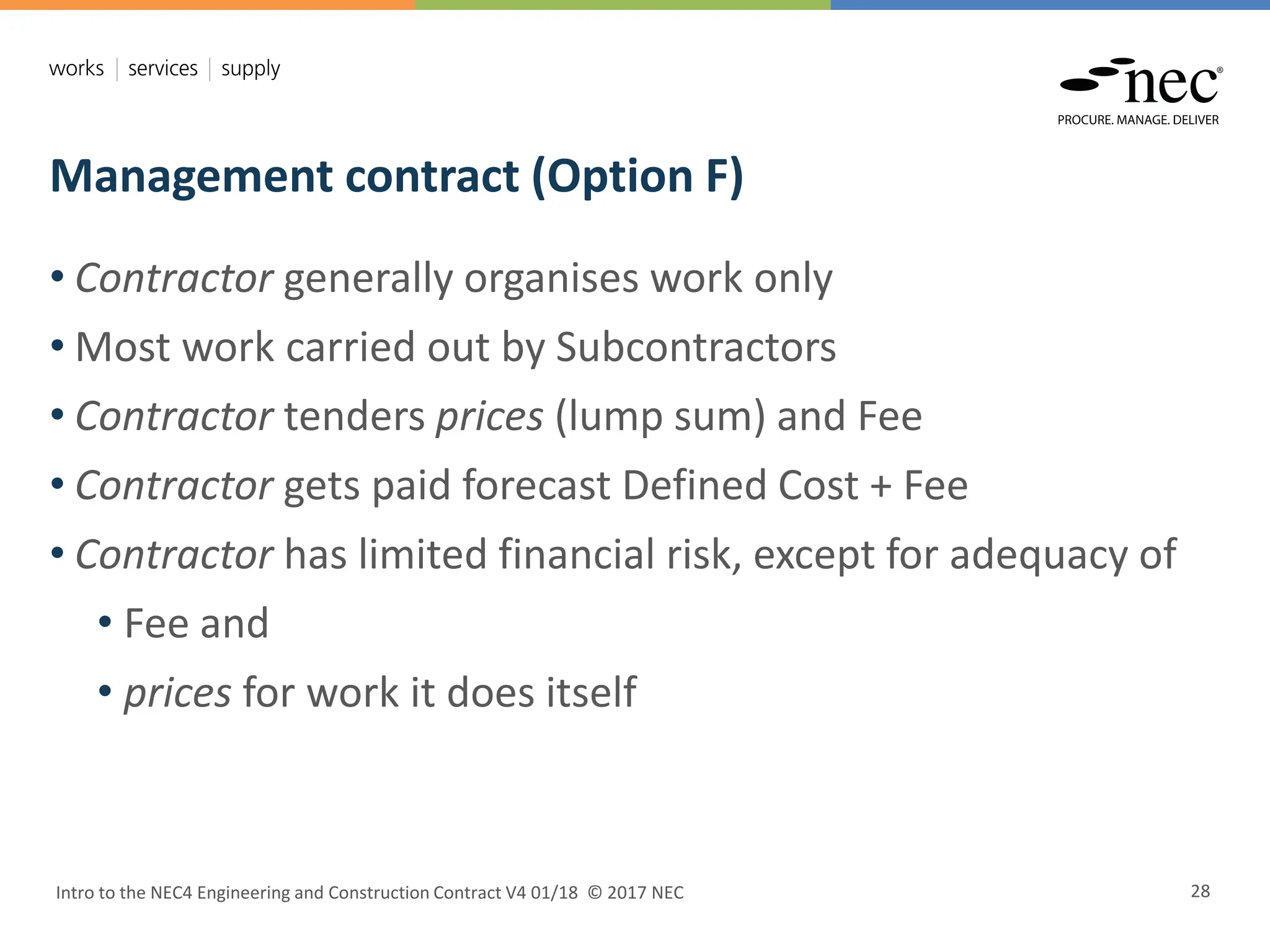Management contract (Option F)
Intro to the NEC4 Engineering and Construction Contract V4 01/18 © 2017 NEC 28
• Contractor generally organises work only
• Most work carried out by Subcontractors
• Contractor tenders prices (lump sum) and Fee
• Contractor gets paid forecast Defined Cost + Fee
• Contractor has limited financial risk, except for adequacy of
• Fee and
• prices for work it does itself
 