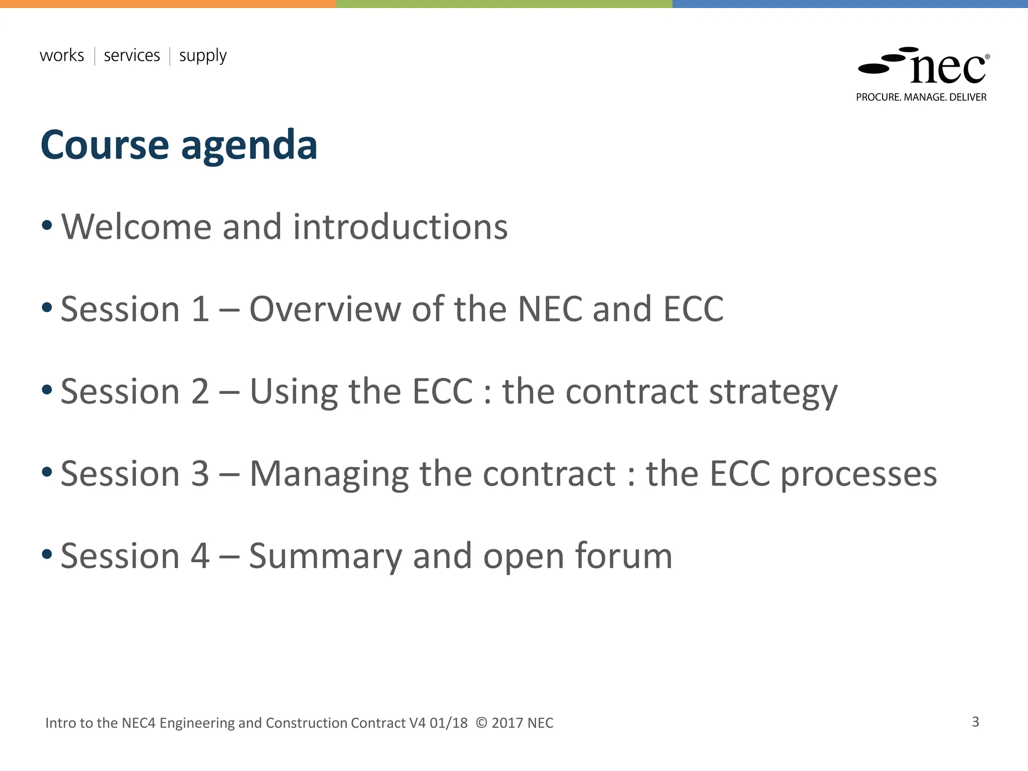 Course agenda
Intro to the NEC4 Engineering and Construction Contract V4 01/18 © 2017 NEC 3
• Welcome and introductions
• Session 1 – Overview of the NEC and ECC
• Session 2 – Using the ECC : the contract strategy
• Session 3 – Managing the contract : the ECC processes
• Session 4 – Summary and open forum
 