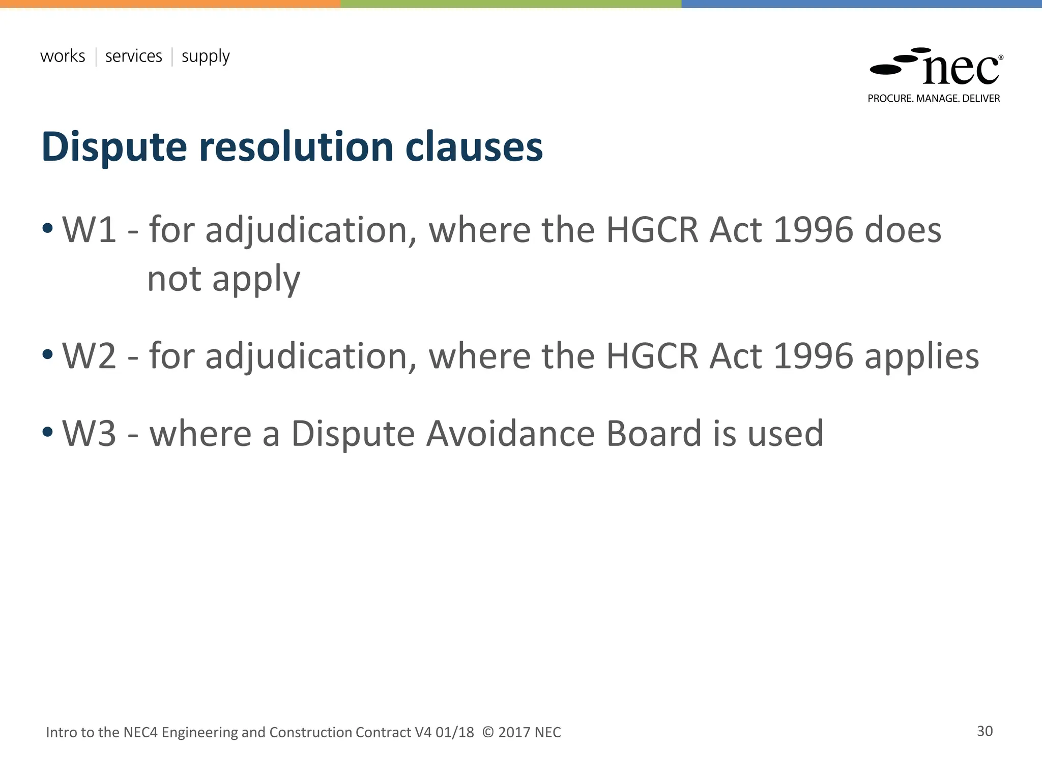 Dispute resolution clauses
Intro to the NEC4 Engineering and Construction Contract V4 01/18 © 2017 NEC 30
• W1 - for adjudication, where the HGCR Act 1996 does
not apply
• W2 - for adjudication, where the HGCR Act 1996 applies
• W3 - where a Dispute Avoidance Board is used
 