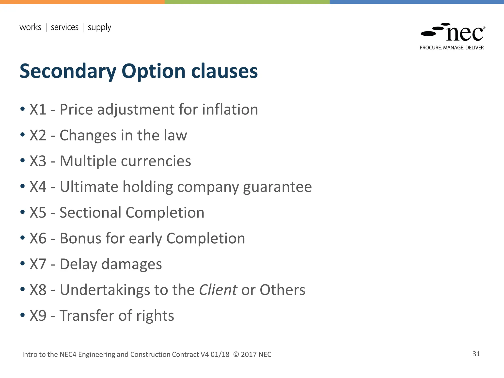 Secondary Option clauses
Intro to the NEC4 Engineering and Construction Contract V4 01/18 © 2017 NEC 31
• X1 - Price adjustment for inflation
• X2 - Changes in the law
• X3 - Multiple currencies
• X4 - Ultimate holding company guarantee
• X5 - Sectional Completion
• X6 - Bonus for early Completion
• X7 - Delay damages
• X8 - Undertakings to the Client or Others
• X9 - Transfer of rights
 