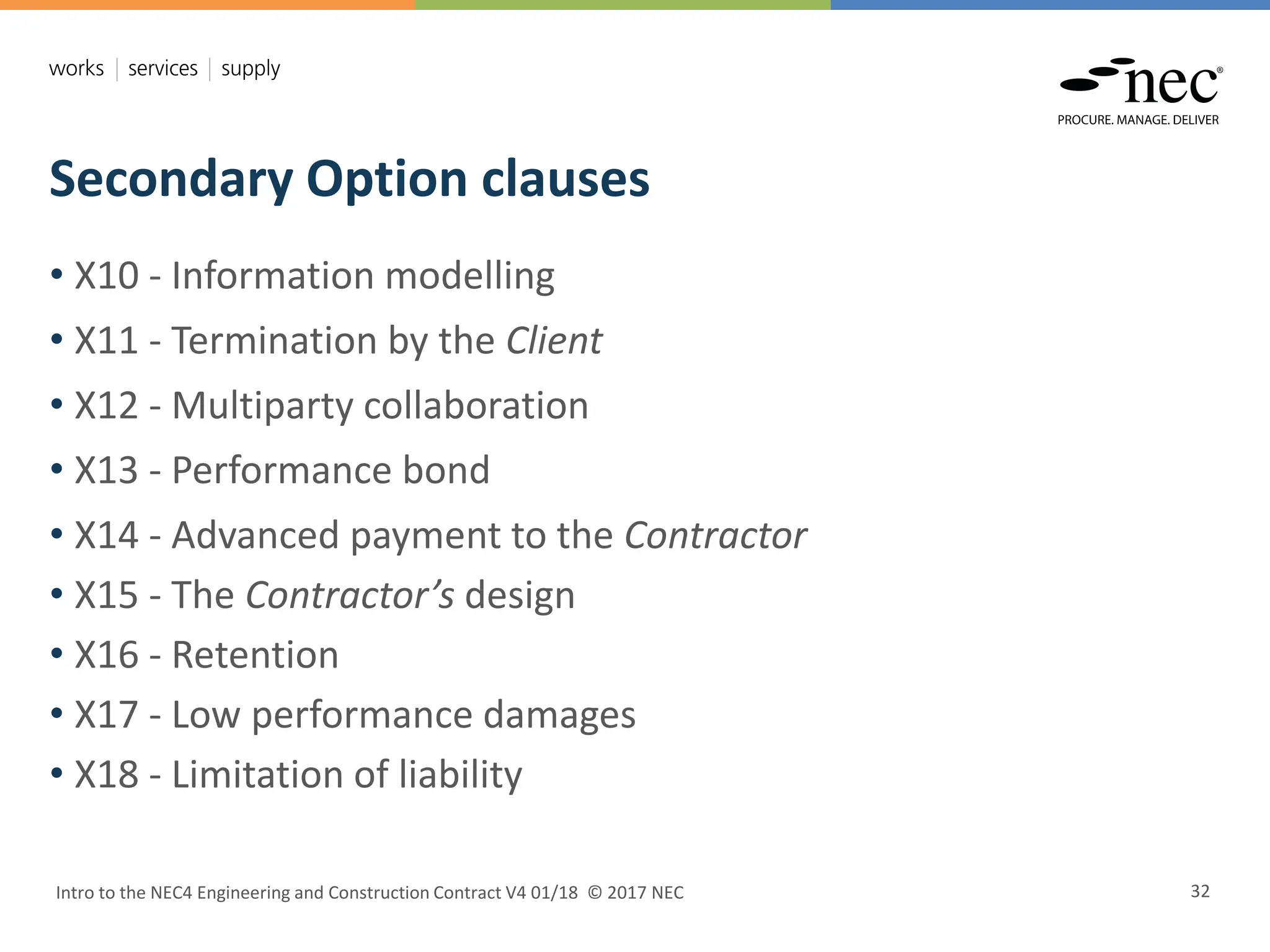 Secondary Option clauses
Intro to the NEC4 Engineering and Construction Contract V4 01/18 © 2017 NEC 32
• X10 - Information modelling
• X11 - Termination by the Client
• X12 - Multiparty collaboration
• X13 - Performance bond
• X14 - Advanced payment to the Contractor
• X15 - The Contractor’s design
• X16 - Retention
• X17 - Low performance damages
• X18 - Limitation of liability
 