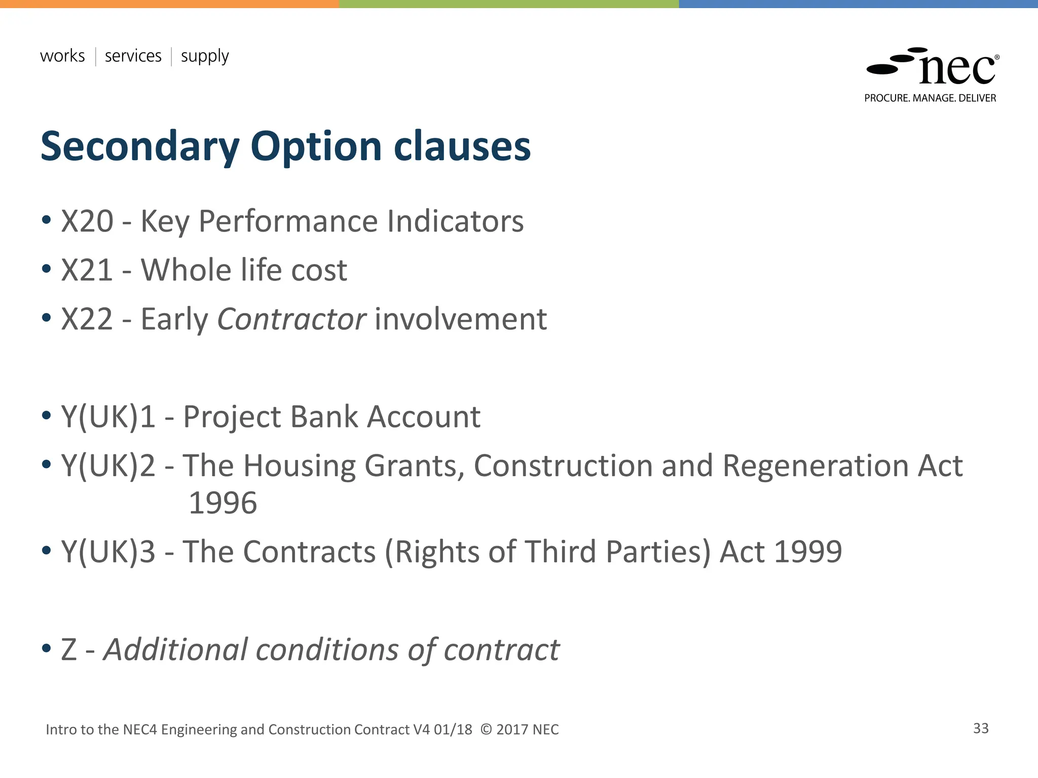 Secondary Option clauses
Intro to the NEC4 Engineering and Construction Contract V4 01/18 © 2017 NEC 33
• X20 - Key Performance Indicators
• X21 - Whole life cost
• X22 - Early Contractor involvement
• Y(UK)1 - Project Bank Account
• Y(UK)2 - The Housing Grants, Construction and Regeneration Act
1996
• Y(UK)3 - The Contracts (Rights of Third Parties) Act 1999
• Z - Additional conditions of contract
 
