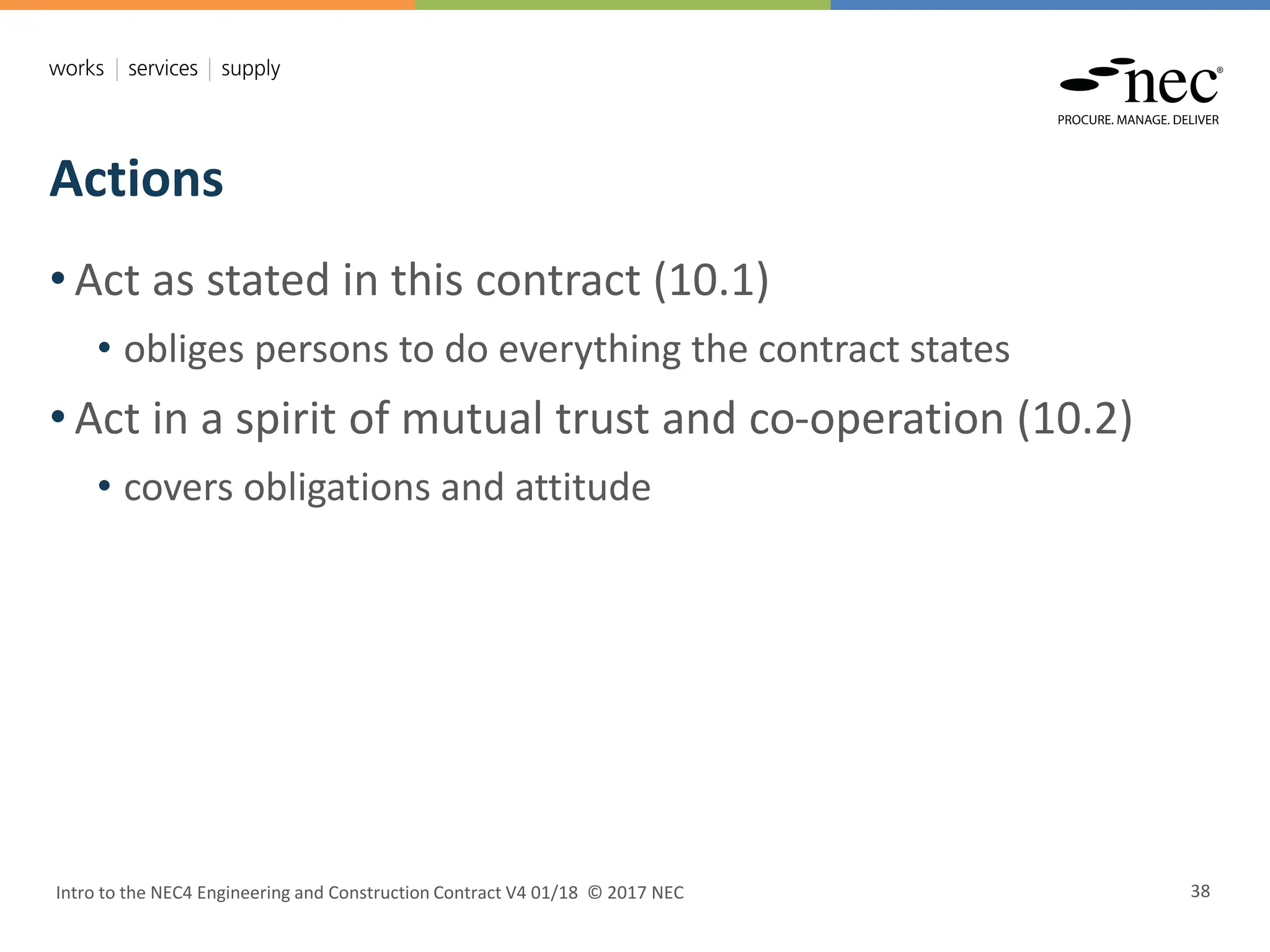 Actions
Intro to the NEC4 Engineering and Construction Contract V4 01/18 © 2017 NEC 38
• Act as stated in this contract (10.1)
• obliges persons to do everything the contract states
• Act in a spirit of mutual trust and co-operation (10.2)
• covers obligations and attitude
 