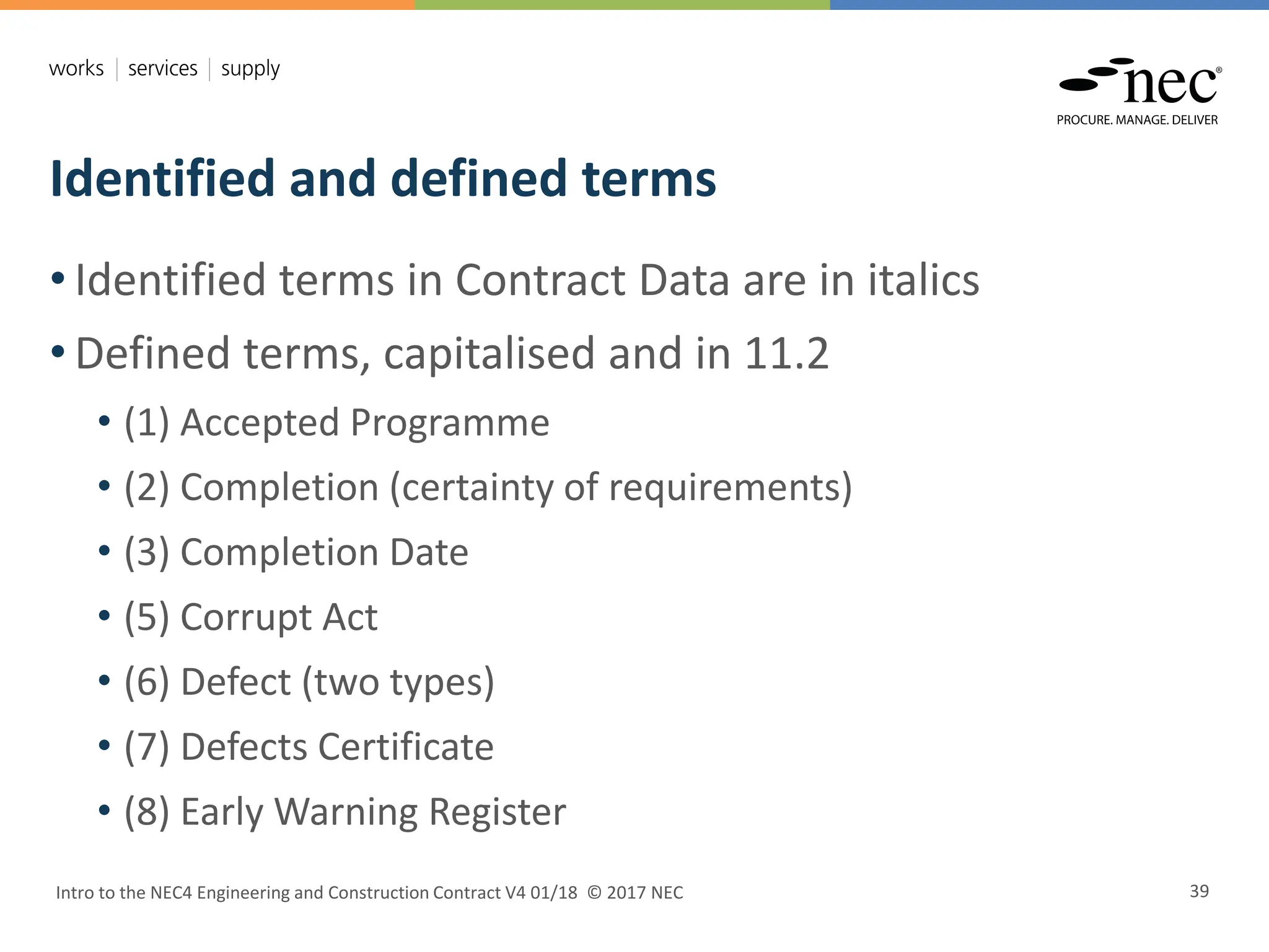 Identified and defined terms
Intro to the NEC4 Engineering and Construction Contract V4 01/18 © 2017 NEC 39
• Identified terms in Contract Data are in italics
• Defined terms, capitalised and in 11.2
• (1) Accepted Programme
• (2) Completion (certainty of requirements)
• (3) Completion Date
• (5) Corrupt Act
• (6) Defect (two types)
• (7) Defects Certificate
• (8) Early Warning Register
 