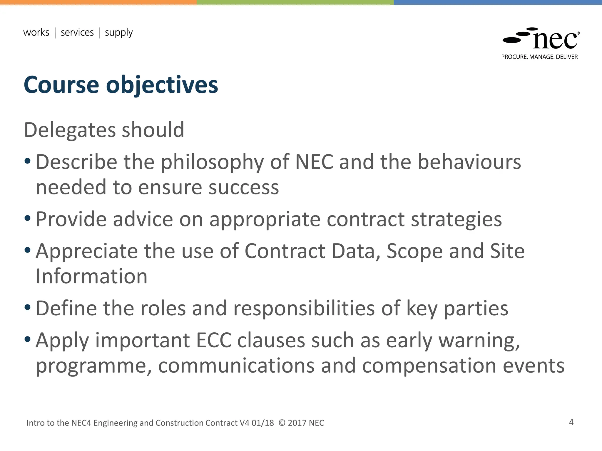 Course objectives
Intro to the NEC4 Engineering and Construction Contract V4 01/18 © 2017 NEC 4
Delegates should
• Describe the philosophy of NEC and the behaviours
needed to ensure success
• Provide advice on appropriate contract strategies
• Appreciate the use of Contract Data, Scope and Site
Information
• Define the roles and responsibilities of key parties
• Apply important ECC clauses such as early warning,
programme, communications and compensation events
 