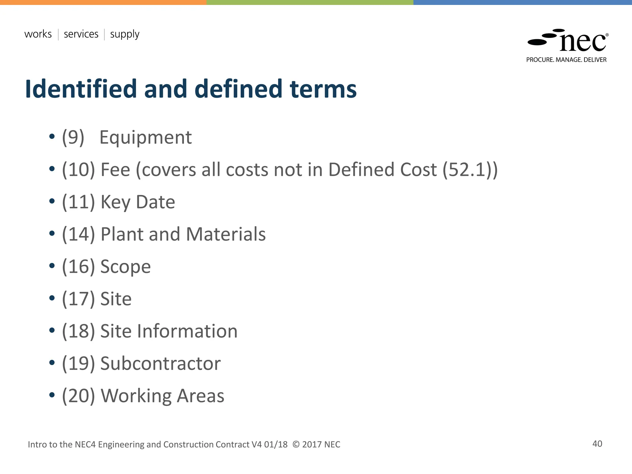 Identified and defined terms
Intro to the NEC4 Engineering and Construction Contract V4 01/18 © 2017 NEC 40
• (9) Equipment
• (10) Fee (covers all costs not in Defined Cost (52.1))
• (11) Key Date
• (14) Plant and Materials
• (16) Scope
• (17) Site
• (18) Site Information
• (19) Subcontractor
• (20) Working Areas
 